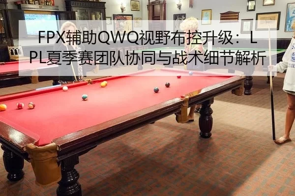 FPX辅助QWQ视野布控升级：LPL夏季赛团队协同与战术细节解析