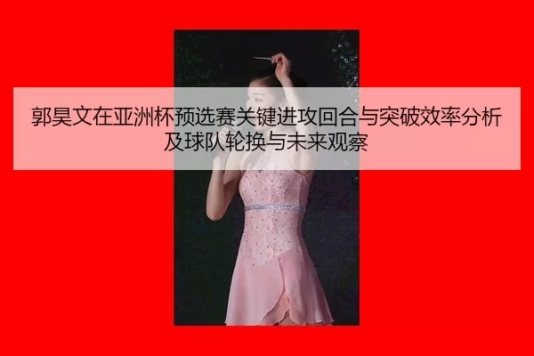 郭昊文在亚洲杯预选赛关键进攻回合与突破效率分析及球队轮换与未来观察