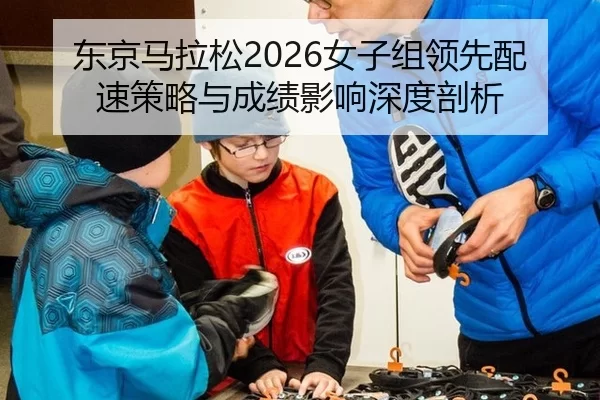 东京马拉松2026女子组领先配速策略与成绩影响深度剖析
