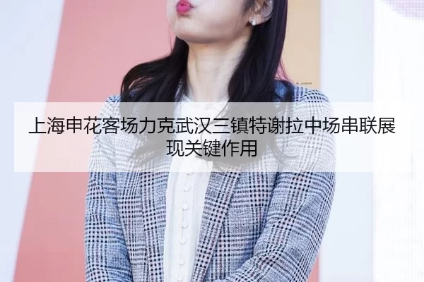 上海申花客场力克武汉三镇特谢拉中场串联展现关键作用