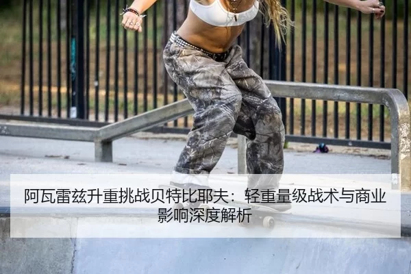 阿瓦雷兹升重挑战贝特比耶夫：轻重量级战术与商业影响深度解析